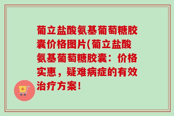 葡立盐酸氨基葡萄糖胶囊价格图片(葡立盐酸氨基葡萄糖胶囊：价格实惠，疑难病症的有效治疗方案！
