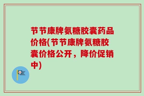 节节康牌氨糖胶囊药品价格(节节康牌氨糖胶囊价格公开，降价促销中)