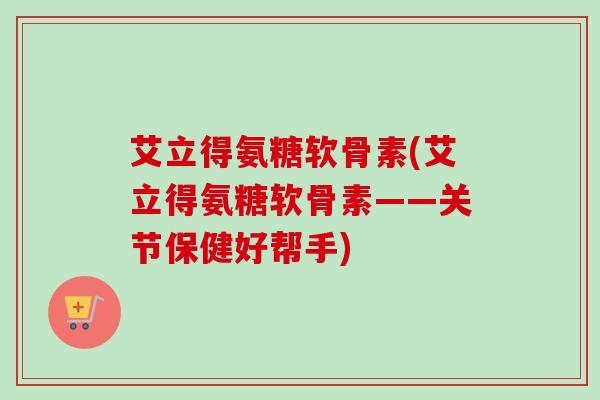 艾立得氨糖软骨素(艾立得氨糖软骨素——关节保健好帮手)