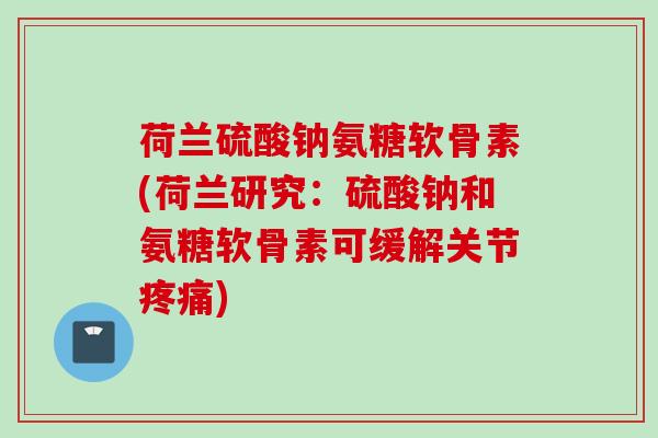荷兰硫酸钠氨糖软骨素(荷兰研究：硫酸钠和氨糖软骨素可缓解关节疼痛)