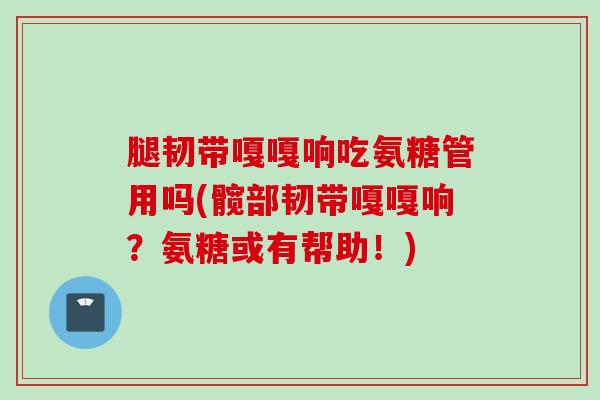 腿韧带嘎嘎响吃氨糖管用吗(髋部韧带嘎嘎响？氨糖或有帮助！)