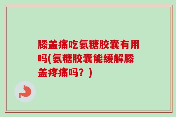 膝盖痛吃氨糖胶囊有用吗(氨糖胶囊能缓解膝盖疼痛吗？)