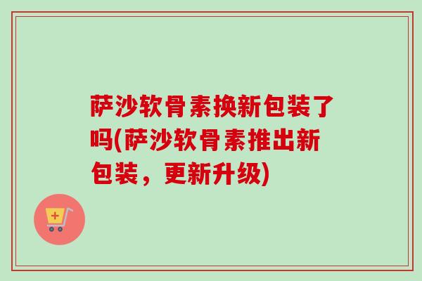 萨沙软骨素换新包装了吗(萨沙软骨素推出新包装，更新升级)