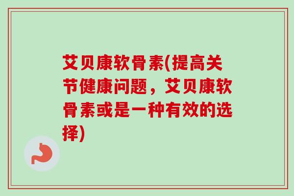 艾贝康软骨素(提高关节健康问题，艾贝康软骨素或是一种有效的选择)