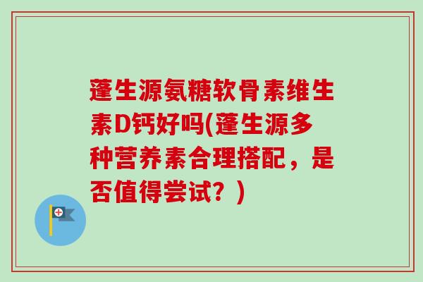 蓬生源氨糖软骨素维生素D钙好吗(蓬生源多种营养素合理搭配，是否值得尝试？)