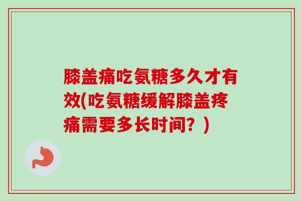 膝盖痛吃氨糖多久才有效(吃氨糖缓解膝盖疼痛需要多长时间？)