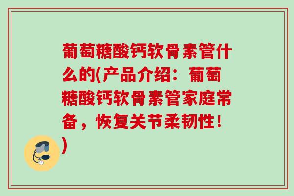 葡萄糖酸钙软骨素管什么的(产品介绍：葡萄糖酸钙软骨素管家庭常备，恢复关节柔韧性！)