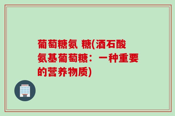 葡萄糖氨 糖(酒石酸氨基葡萄糖:一种重要的营养物质) 葡萄糖氨 糖(酒石酸氨基葡萄糖:一种重要的营养物质)