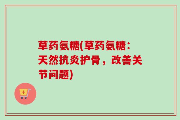 草药氨糖(草药氨糖：天然抗炎护骨，改善关节问题)