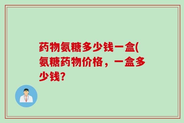 药物氨糖多少钱一盒(氨糖药物价格，一盒多少钱？