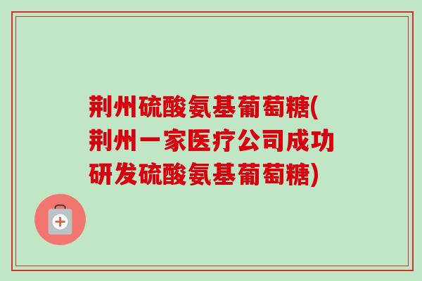 荆州硫酸氨基葡萄糖(荆州一家医疗公司成功研发硫酸氨基葡萄糖)