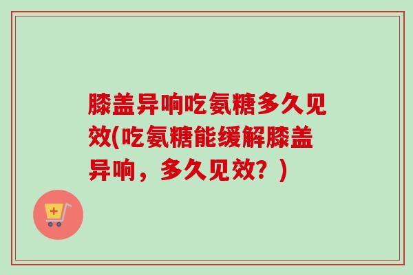 膝盖异响吃氨糖多久见效(吃氨糖能缓解膝盖异响,多久见效?) 膝盖异响吃氨糖多久见效(吃氨糖能缓解膝盖异响,多久见效?)