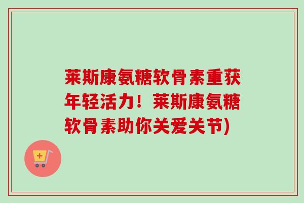 莱斯康氨糖软骨素重获年轻活力！莱斯康氨糖软骨素助你关爱关节)
