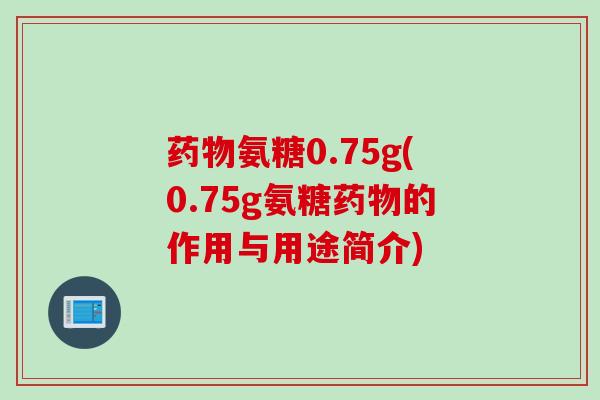 药物氨糖0.75g(0.75g氨糖药物的作用与用途简介)