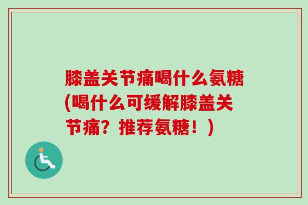 膝盖关节痛喝什么氨糖(喝什么可缓解膝盖关节痛？推荐氨糖！)