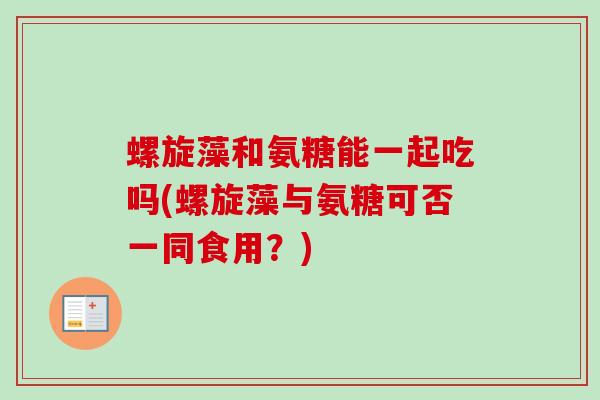 螺旋藻和氨糖能一起吃吗(螺旋藻与氨糖可否一同食用？)
