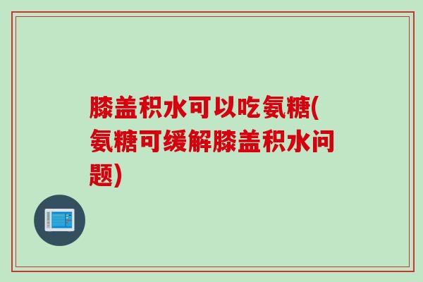 膝盖积水可以吃氨糖(氨糖可缓解膝盖积水问题)