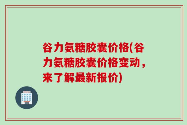 谷力氨糖胶囊价格(谷力氨糖胶囊价格变动，来了解最新报价)