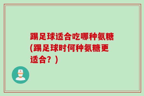 踢足球适合吃哪种氨糖(踢足球时何种氨糖更适合?) 踢足球适合吃哪种氨糖(踢足球时何种氨糖更适合?)