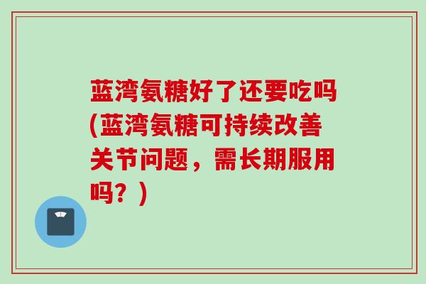 蓝湾氨糖好了还要吃吗(蓝湾氨糖可持续改善关节问题，需长期服用吗？)