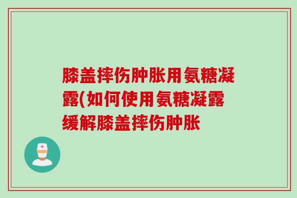 膝盖摔伤肿胀用氨糖凝露(如何使用氨糖凝露缓解膝盖摔伤肿胀