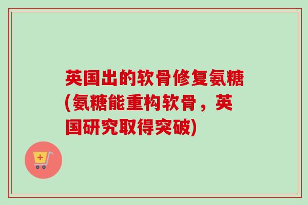 英国出的软骨修复氨糖(氨糖能重构软骨，英国研究取得突破)