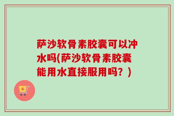 萨沙软骨素胶囊可以冲水吗(萨沙软骨素胶囊能用水直接服用吗？)