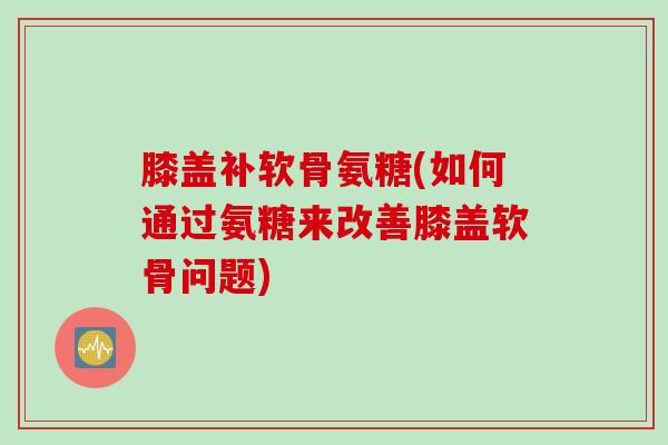 膝盖补软骨氨糖(如何通过氨糖来改善膝盖软骨问题)