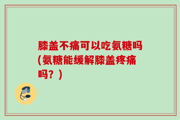 膝盖不痛可以吃氨糖吗(氨糖能缓解膝盖疼痛吗？)