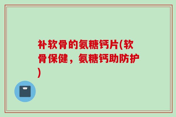 补软骨的氨糖钙片(软骨保健，氨糖钙助防护)