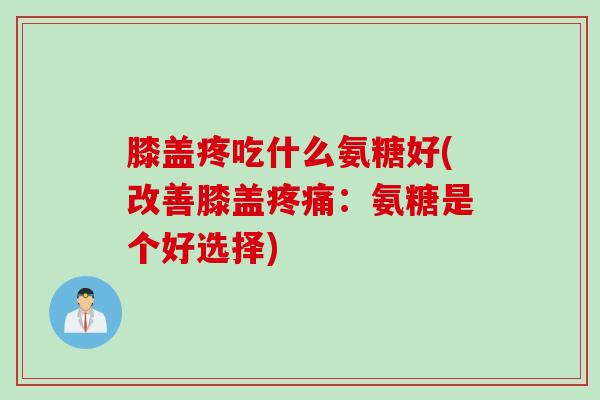 膝盖疼吃什么氨糖好(改善膝盖疼痛：氨糖是个好选择)