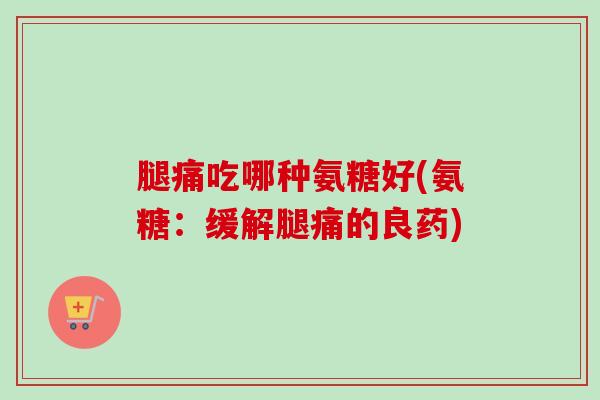 腿痛吃哪种氨糖好(氨糖：缓解腿痛的良药)
