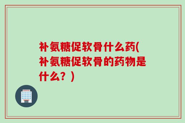 补氨糖促软骨什么药(补氨糖促软骨的是什么?) 补氨糖促软骨什么药(补氨糖促软骨的是什么?)