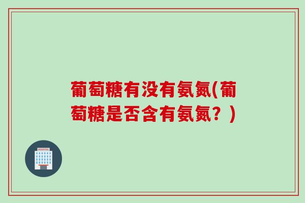 葡萄糖有没有氨氮(葡萄糖是否含有氨氮？)