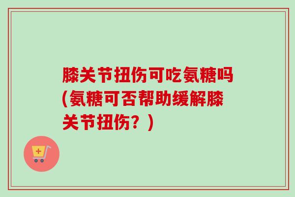膝关节扭伤可吃氨糖吗(氨糖可否帮助缓解膝关节扭伤?) 膝关节扭伤可吃氨糖吗(氨糖可否帮助缓解膝关节扭伤?)