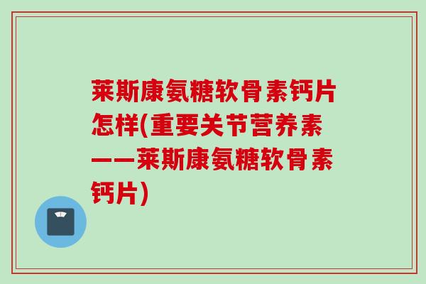 莱斯康氨糖软骨素钙片怎样(重要关节营养素——莱斯康氨糖软骨素钙片)