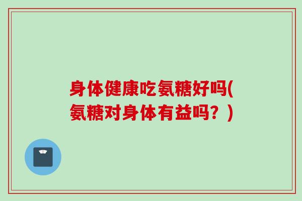 身体健康吃氨糖好吗(氨糖对身体有益吗？)