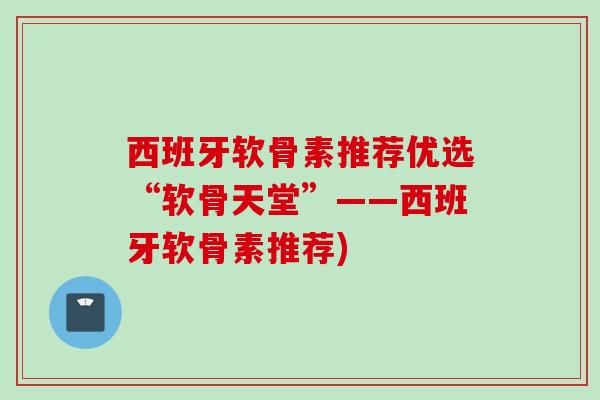 西班牙软骨素推荐优选“软骨天堂”——西班牙软骨素推荐)