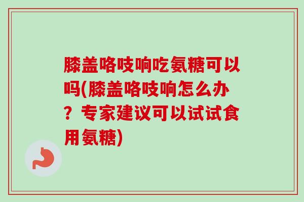 膝盖咯吱响吃氨糖可以吗(膝盖咯吱响怎么办？专家建议可以试试食用氨糖)
