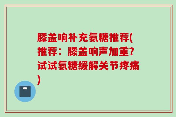 膝盖响补充氨糖推荐(推荐：膝盖响声加重？试试氨糖缓解关节疼痛)