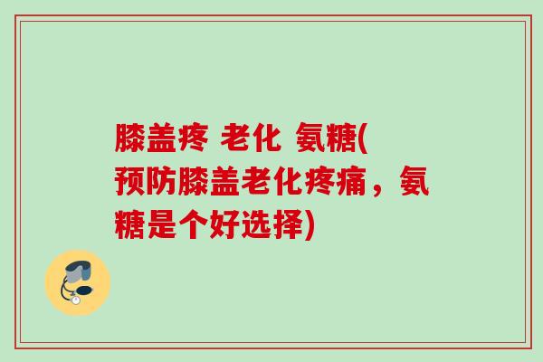 膝盖疼 老化 氨糖(预防膝盖老化疼痛，氨糖是个好选择)