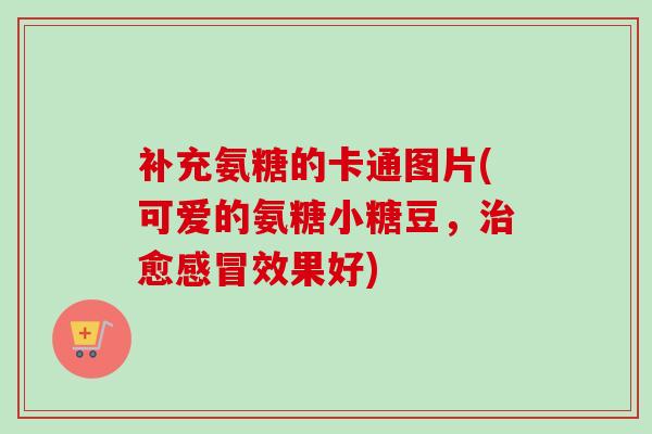 补充氨糖的卡通图片(可爱的氨糖小糖豆，治愈感冒效果好)