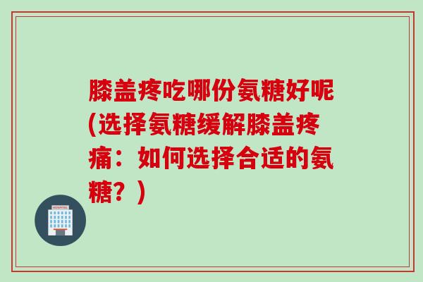 膝盖疼吃哪份氨糖好呢(选择氨糖缓解膝盖疼痛：如何选择合适的氨糖？)