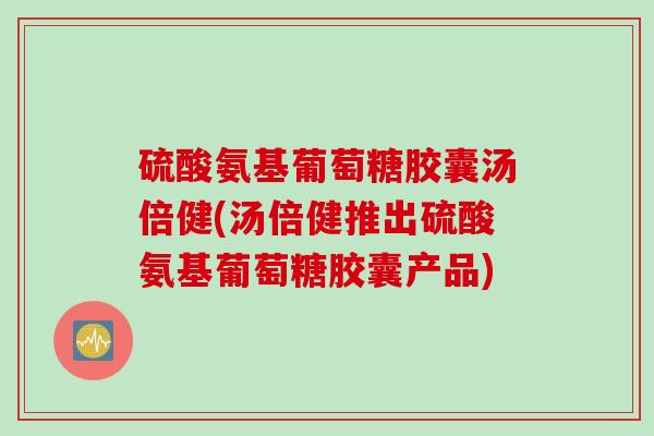 硫酸氨基葡萄糖胶囊汤倍健(汤倍健推出硫酸氨基葡萄糖胶囊产品)