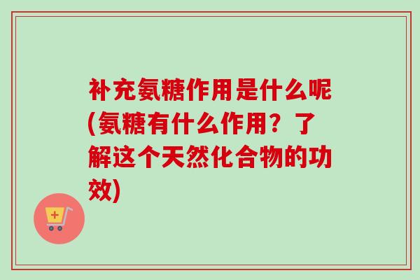 补充氨糖作用是什么呢(氨糖有什么作用？了解这个天然化合物的功效)