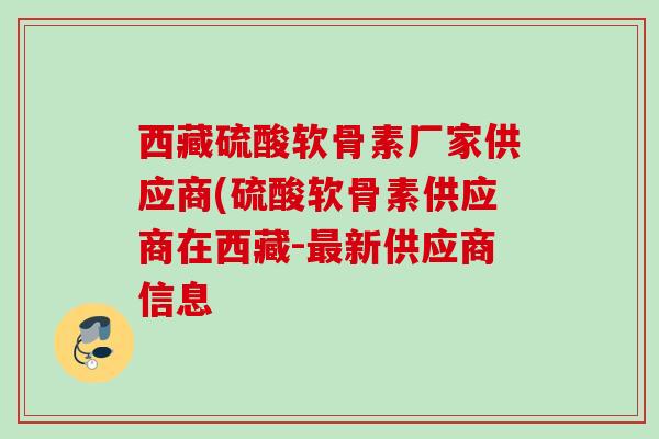 西藏硫酸软骨素厂家供应商(硫酸软骨素供应商在西藏-最新供应商信息