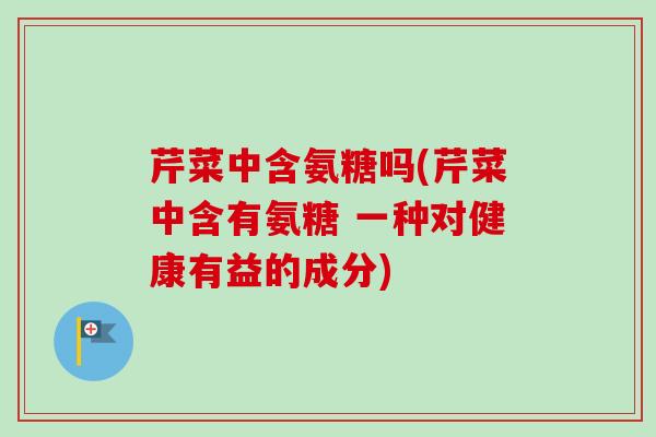 芹菜中含氨糖吗(芹菜中含有氨糖 一种对健康有益的成分)