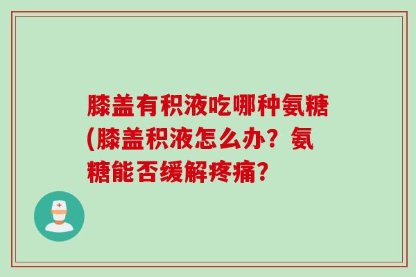 膝盖有积液吃哪种氨糖(膝盖积液怎么办？氨糖能否缓解疼痛？