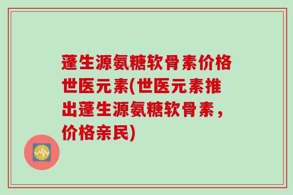 蓬生源氨糖软骨素价格世医元素(世医元素推出蓬生源氨糖软骨素，价格亲民)