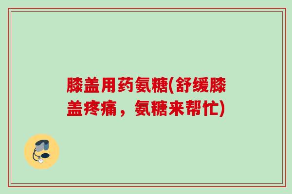 膝盖用药氨糖(舒缓膝盖疼痛，氨糖来帮忙)